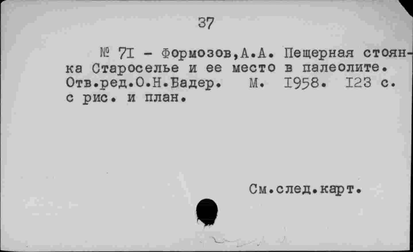 ﻿37
№ 7I - Формозов,A.A. Пещерная стоян ка Староселье и ее место в палеолите. Отв.ред.О.Н.Еадер. М. 1958« 123 с. с рис. и план.
См.след.карт.